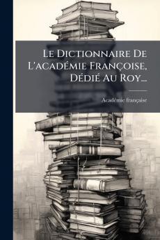 Le Dictionnaire De L'acadÃ©mie FranÃ§oise DÃ©diÃ© Au Roy...