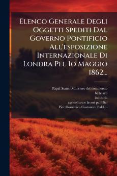 Elenco Generale Degli Oggetti Spediti Dal Governo Pontificio All'esposizione Internazionale Di Londra Pel 1o Maggio 1862...