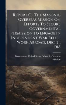Report Of The Masonic Overseas Mission On Efforts To Secure Governmental Permission To Engage In Independent War Relief Work Abroad Dec. 31 1918