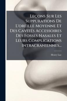 LeÃ§ons Sur Les Suppurations De L'oreille Moyenne Et Des CavitÃ©s Accessoires Des Fosses Nasales Et Leurs Complications Intracraniennes...