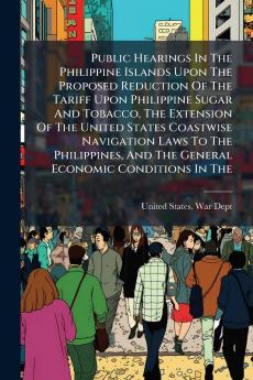 Public Hearings In The Philippine Islands Upon The Proposed Reduction Of The Tariff Upon Philippine Sugar And Tobacco The Extension Of The United States Coastwise Navigation Laws To The Philippines And The General Economic Conditions In The