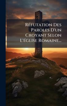 RÃ©futation Des Paroles D'un Croyant Selon L'Ã©glise Romaine...