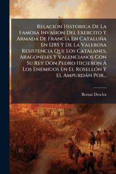 Relacion Historica De La Famosa Invasion Del Exercito Y Armada De Francia En CataluÃ±a En 1285 Y De La Valerosa Resistencia Que Los Catalanes Aragoneses Y Valencianos Con Su Rey Don Pedro Hicieron Ã Los Enemigos En El RosellÃ³n Y El AmpurdÃ¡n Por...