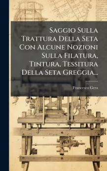 Saggio Sulla Trattura Della Seta Con Alcune Nozioni Sulla Filatura Tintura Tessitura Della Seta Greggia...