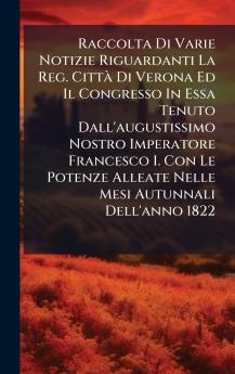 Raccolta Di Varie Notizie Riguardanti La Reg. CittÃ  Di Verona Ed Il Congresso In Essa Tenuto Dall'augustissimo Nostro Imperatore Francesco I. Con Le Potenze Alleate Nelle Mesi Autunnali Dell'anno 1822