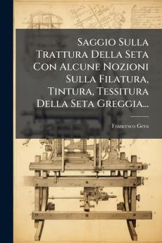 Saggio Sulla Trattura Della Seta Con Alcune Nozioni Sulla Filatura Tintura Tessitura Della Seta Greggia...