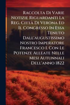 Raccolta Di Varie Notizie Riguardanti La Reg. CittÃ  Di Verona Ed Il Congresso In Essa Tenuto Dall'augustissimo Nostro Imperatore Francesco I. Con Le Potenze Alleate Nelle Mesi Autunnali Dell'anno 1822