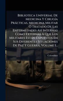 Biblioteca Universal De Medicina Y CirugÃ­a PrÃ¡cticas Medicina Militar Ã Tratado De Las Enfermedades AsÃ­ Internas Como Externas A Que Los Militares EstÃ¡n Expuestos En Sus Diferentes Situaciones De Paz Y Guerra Volume 1...