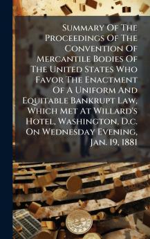 Summary Of The Proceedings Of The Convention Of Mercantile Bodies Of The United States Who Favor The Enactment Of A Uniform And Equitable Bankrupt Law Which Met At Willard's Hotel Washington D.c. On Wednesday Evening Jan. 19 1881
