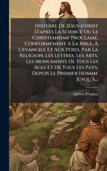 Histoire De JÃ©sus-christ D'aprÃ¨s La Science Ou Le Christianisme ProclamÃ© ConformÃ©ment Ã La Bible Ã L'evangile Et Aux PÃ¨res Par La Religion Les Lettres Les Arts Les Monuments De Tous Les Ãges Et De Tous Les Pays Depuis Le Premier Homme Jusqu