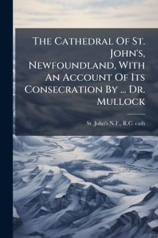 The Cathedral Of St. John's Newfoundland With An Account Of Its Consecration By ... Dr. Mullock
