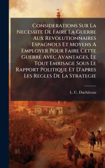 Considerations Sur La Necessite De Faire La Guerre Aux Revolutionnaires Espagnols Et Moyens A Employer Pour Faire Cette Guerre Avec Avantages Le Tout Emrisage Sous Le Rapport Politique Et D'apres Les Regles De La Strategie