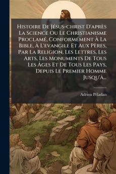Histoire De JÃ©sus-christ D'aprÃ¨s La Science Ou Le Christianisme ProclamÃ© ConformÃ©ment Ã La Bible Ã L'evangile Et Aux PÃ¨res Par La Religion Les Lettres Les Arts Les Monuments De Tous Les Ãges Et De Tous Les Pays Depuis Le Premier Homme Jusqu
