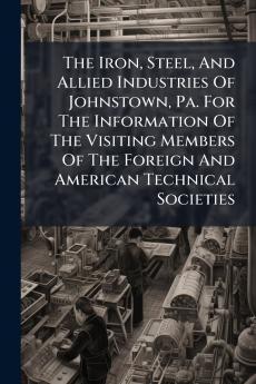 The Iron Steel And Allied Industries Of Johnstown Pa. For The Information Of The Visiting Members Of The Foreign And American Technical Societies