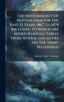 The Meteorology Of Nottingham For The Past 12 Years 1867 To 1878 Inclusive. To Which Are Added Rainfall Tables From Several Localities On The Trent Watershed