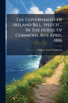 The Government Of Ireland Bill Speech ... In The House Of Commons 8th April 1886
