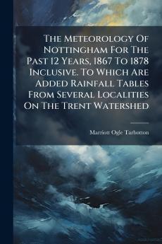 The Meteorology Of Nottingham For The Past 12 Years 1867 To 1878 Inclusive. To Which Are Added Rainfall Tables From Several Localities On The Trent Watershed
