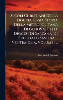 Secoli Christiani Della Liguria Ossia Storia Della Metropolitana Di Genova Delle Diocesi Di Sarzana Di Brugnato Savona ... Ventimiglia Volume 1...