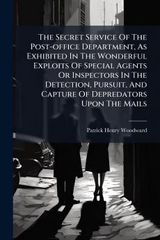The Secret Service Of The Post-office Department As Exhibited In The Wonderful Exploits Of Special Agents Or Inspectors In The Detection Pursuit And Capture Of Depredators Upon The Mails