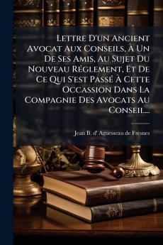 Lettre D'un Ancient Avocat Aux Conseils Ã Un De Ses Amis Au Sujet Du Nouveau RÃ©glement Et De Ce Qui S'est PassÃ© Ã Cette Occassion Dans La Compagnie Des Avocats Au Conseil...