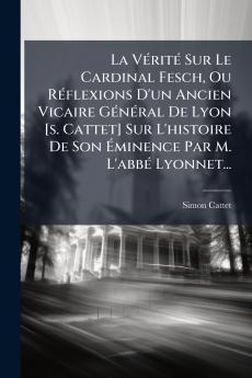 La VÃ©ritÃ© Sur Le Cardinal Fesch Ou RÃ©flexions D'un Ancien Vicaire GÃ©nÃ©ral De Lyon [s. Cattet] Sur L'histoire De Son Ãminence Par M. L'abbÃ© Lyonnet...