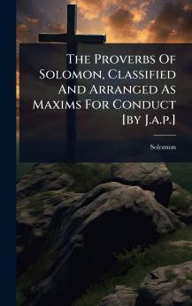 Proverbs Of Solomon Classified And Arranged As Maxims For Conduct [by J.a.p.]