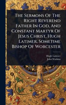Sermons Of The Right Reverend Father In God And Constant Martyr Of Jesus Christ Hugh Latimer Sometime Bishop Of Worcester