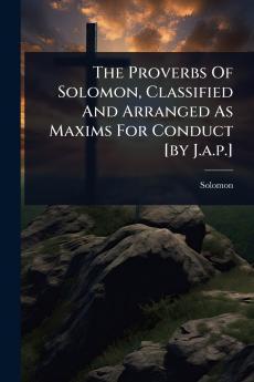 Proverbs Of Solomon Classified And Arranged As Maxims For Conduct [by J.a.p.]