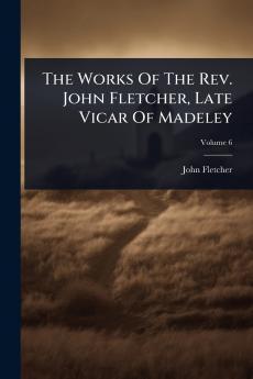 Works Of The Rev. John Fletcher Late Vicar Of Madeley