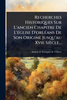 Recherches Historiques Sur L'ancien Chapitre De L'Ã(c)glise D'orlÃ(c)ans De Son Origine Jusqu'au Xvie Siècle...