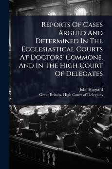 Reports Of Cases Argued And Determined In The Ecclesiastical Courts At Doctors' Commons And In The High Court Of Delegates