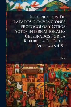 Recopilation De Tratados Convenciones Protocolos Y Otros Actos Internacionales Celebrados Por La Republica De Chile Volumes 4-5...