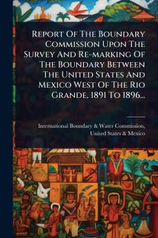 Report Of The Boundary Commission Upon The Survey And Re-marking Of The Boundary Between The United States And Mexico West Of The Rio Grande 1891 To 1896...