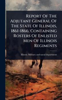Report Of The Adjutant General Of The State Of Illinois 1861-1866 Containing Rosters Of Enlisted Men Of Illinois Regiments