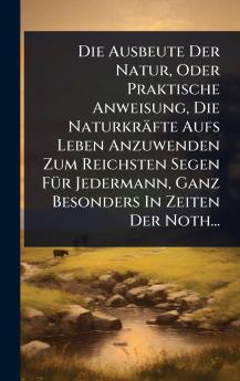 Ausbeute Der Natur Oder Praktische Anweisung Die Naturkräfte Aufs Leben Anzuwenden Zum Reichsten Segen FÃ1/4r Jedermann Ganz Besonders In Zeiten Der Noth...