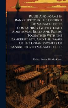 Rules And Forms In Bankruptcy In The District Of Massachusetts Containing Twenty-eight Additional Rules And Forms Togeather With The Bankrupt Act And The Names Of The Commissioners Of Bankruptcy In Massachusetts