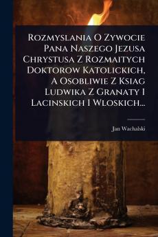 Rozmyslania O Zywocie Pana Naszego Jezusa Chrystusa Z Rozmaitych Doktorow Katolickich A Osobliwie Z Ksiag Ludwika Z Granaty I Lacinskich I Wloskich...