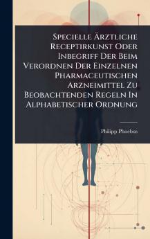 Specielle Ã&#132;rztliche Receptirkunst Oder Inbegriff Der Beim Verordnen Der Einzelnen Pharmaceutischen Arzneimittel Zu Beobachtenden Regeln In Alphabetischer Ordnung