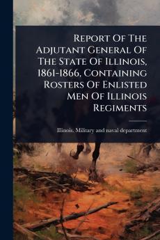 Report Of The Adjutant General Of The State Of Illinois 1861-1866 Containing Rosters Of Enlisted Men Of Illinois Regiments