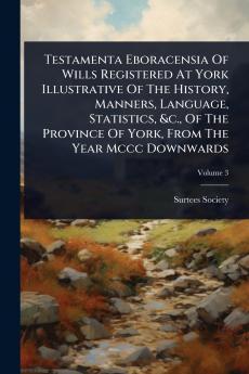 Testamenta Eboracensia Of Wills Registered At York Illustrative Of The History Manners Language Statistics &c. Of The Province Of York From The Year Mccc Downwards