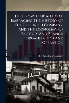 Growth Of An Ideal Embracing The History Of The Goodrich Company And The Economoy Of Factory And Branch Organization And Operation