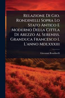 Relazione Di Gio. Rondinelli Sopra Lo Stato Antico E Moderno Della Cittla Di Arezzo Al Sereniss. Granduca Francesco I. L'anno Mdlxxxiii