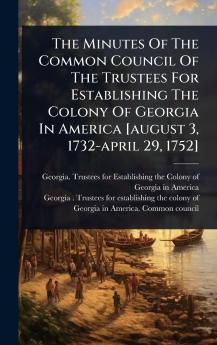 Minutes Of The Common Council Of The Trustees For Establishing The Colony Of Georgia In America [august 3 1732-april 29 1752]