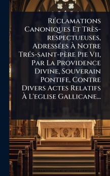 RÃ(c)clamations Canoniques Et Très-respectueuses AdressÃ(c)es Ã Notre TrÃ(c)s-saint-père Pie Vii Par La Providence Divine Souverain Pontife Contre Divers Actes Relatifs Ã L'eglise Gallicane...