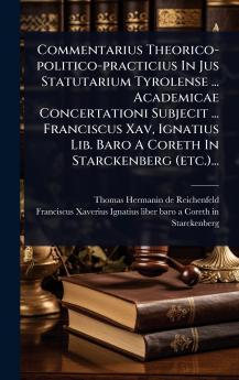 Commentarius Theorico-politico-practicius In Jus Statutarium Tyrolense ... Academicae Concertationi Subjecit ... Franciscus Xav Ignatius Lib. Baro A Coreth In Starckenberg (etc.)...