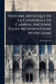Histoire Artistique De La CathÃ(c)drale De Cambrai Ancienne Ã&#137;glise MÃ(c)tropolitaine Notre-dame