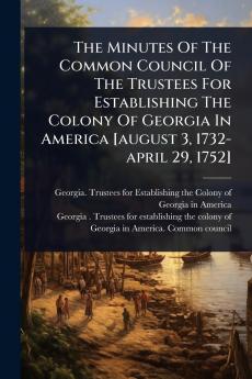 Minutes Of The Common Council Of The Trustees For Establishing The Colony Of Georgia In America [august 3 1732-april 29 1752]