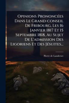 Opinions PrononcÃ(c)es Dans Le Grand-conseil De Fribourg Les 16 Janvier 1817 Et 15 Septembre 1818 Au Sujet De L'admission Des Ligoriens Et Des JÃ(c)suites...