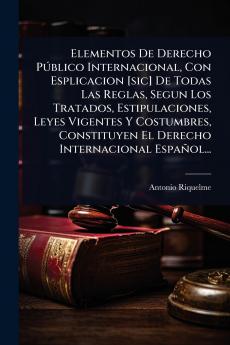 Elementos De Derecho PÃ°blico Internacional Con Esplicacion [sic] De Todas Las Reglas Segun Los Tratados Estipulaciones Leyes Vigentes Y Costumbres Constituyen El Derecho Internacional Español...