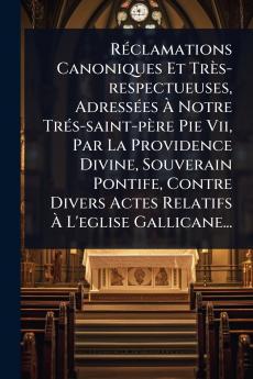RÃ(c)clamations Canoniques Et Très-respectueuses AdressÃ(c)es Ã&#128; Notre TrÃ(c)s-saint-père Pie Vii Par La Providence Divine Souverain Pontife Contre Divers Actes Relatifs Ã&#128; L'eglise Gallicane...